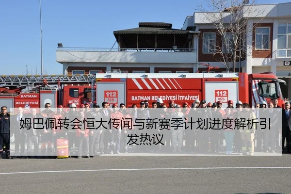 姆巴佩转会恒大传闻与新赛季计划进度解析引发热议